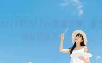155hl.fun吃瓜大神，永久为你揭秘最新娱乐八卦