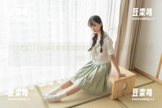 17吃瓜在线观看免费地址分享推荐，热门视频轻松在线看