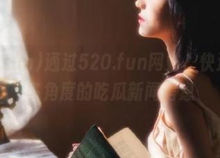 通过520.fun网站，快速获取多角度的吃瓜新闻信息