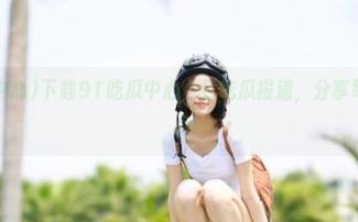 下载91吃瓜中心今日吃瓜报道，分享每日新鲜瓜点