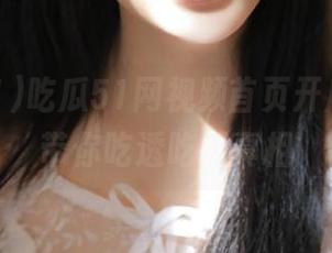吃瓜51网视频首页开启，网站带你吃透吃瓜真相