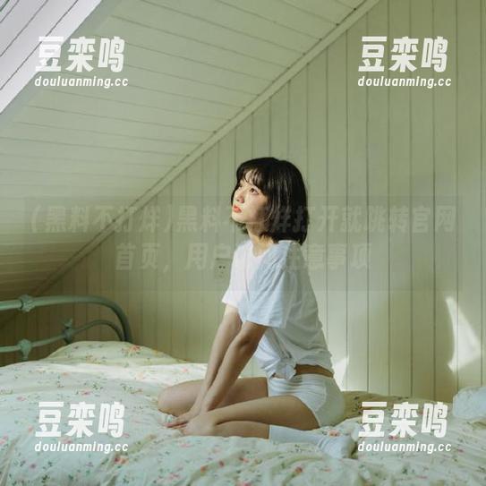 黑料不打烊 黑料不打烊打开就跳转官网首页,用户访问注意事项